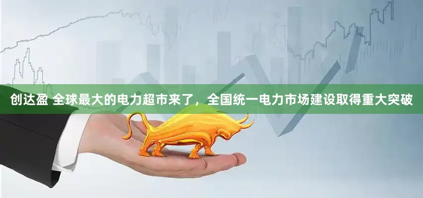 创达盈 全球最大的电力超市来了，全国统一电力市场建设取得重大突破