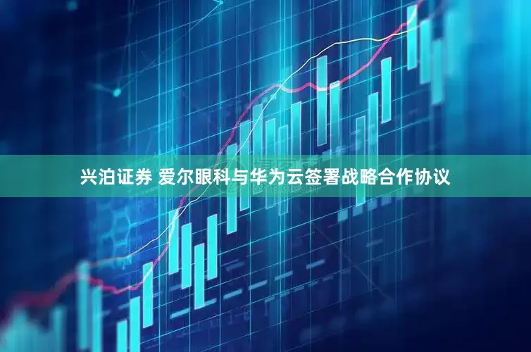 兴泊证券 爱尔眼科与华为云签署战略合作协议
