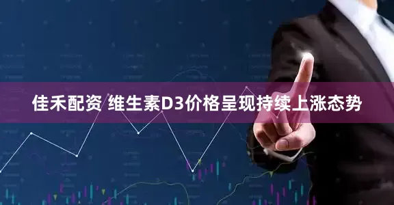 佳禾配资 维生素D3价格呈现持续上涨态势