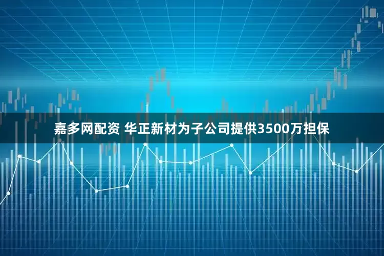 嘉多网配资 华正新材为子公司提供3500万担保