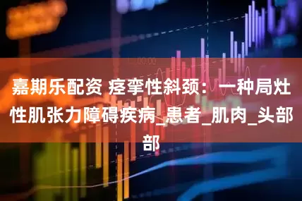 嘉期乐配资 痉挛性斜颈：一种局灶性肌张力障碍疾病_患者_肌肉_头部