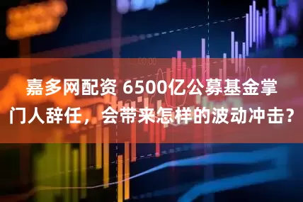 嘉多网配资 6500亿公募基金掌门人辞任，会带来怎样的波动冲击？