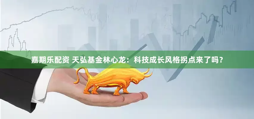 嘉期乐配资 天弘基金林心龙：科技成长风格拐点来了吗？