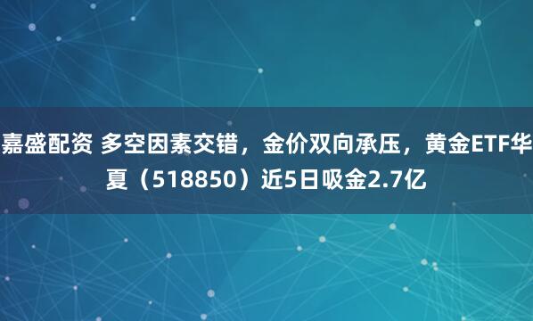 嘉盛配资 多空因素交错，金价双向承压，黄金ETF华夏（518850）近5日吸金2.7亿