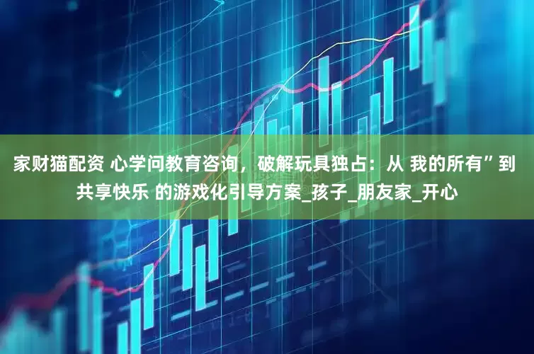 家财猫配资 心学问教育咨询，破解玩具独占：从 我的所有”到 共享快乐 的游戏化引导方案_孩子_朋友家_开心
