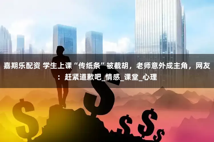 嘉期乐配资 学生上课“传纸条”被截胡，老师意外成主角，网友：赶紧道歉吧_情感_课堂_心理