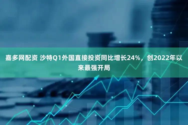 嘉多网配资 沙特Q1外国直接投资同比增长24%，创2022年以来最强开局