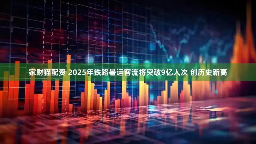家财猫配资 2025年铁路暑运客流将突破9亿人次 创历史新高