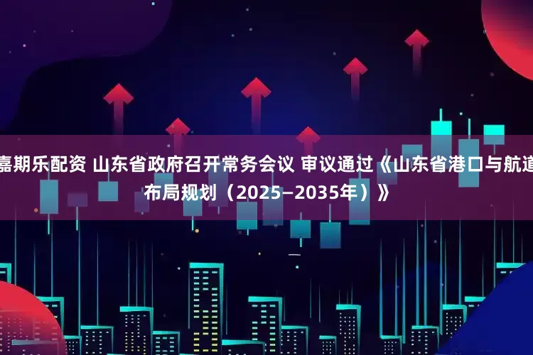 嘉期乐配资 山东省政府召开常务会议 审议通过《山东省港口与航道布局规划（2025—2035年）》