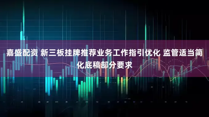 嘉盛配资 新三板挂牌推荐业务工作指引优化 监管适当简化底稿部分要求