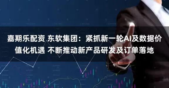 嘉期乐配资 东软集团：紧抓新一轮AI及数据价值化机遇 不断推动新产品研发及订单落地