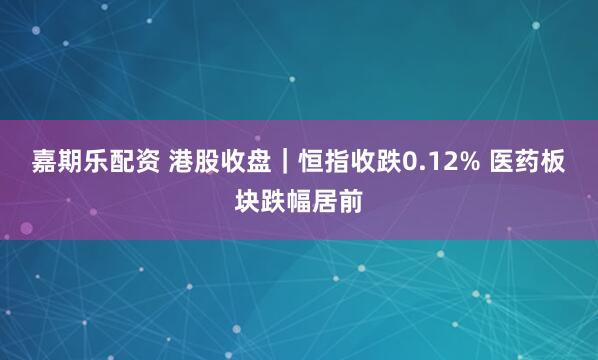 嘉期乐配资 港股收盘｜恒指收跌0.12% 医药板块跌幅居前