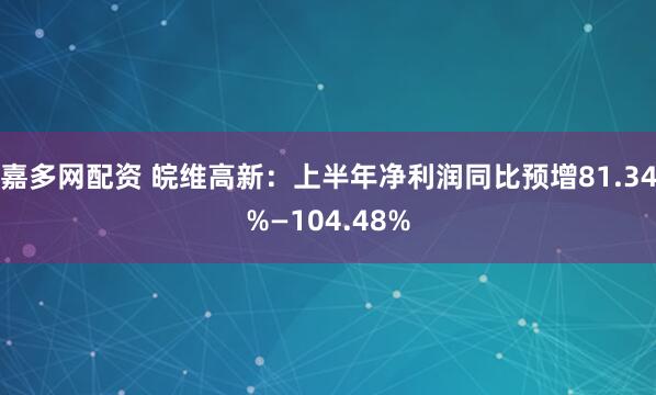 嘉多网配资 皖维高新：上半年净利润同比预增81.34%—104.48%