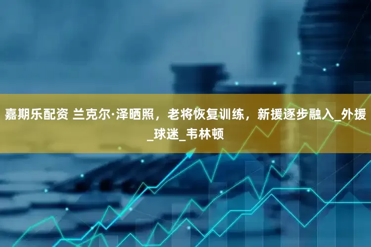 嘉期乐配资 兰克尔·泽晒照，老将恢复训练，新援逐步融入_外援_球迷_韦林顿