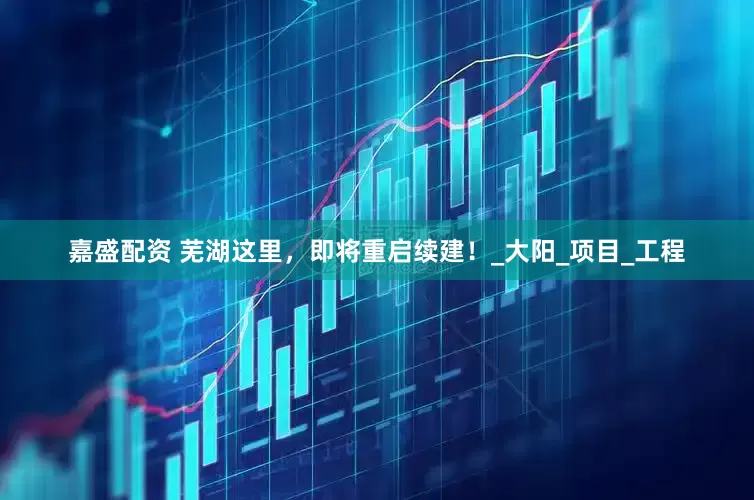 嘉盛配资 芜湖这里，即将重启续建！_大阳_项目_工程
