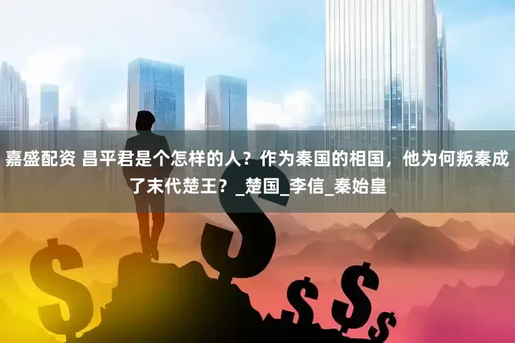 嘉盛配资 昌平君是个怎样的人？作为秦国的相国，他为何叛秦成了末代楚王？_楚国_李信_秦始皇