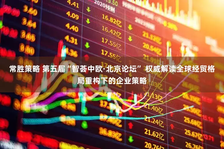 常胜策略 第五届“智荟中欧·北京论坛” 权威解读全球经贸格局重构下的企业策略