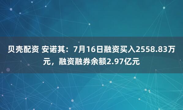 贝壳配资 安诺其：7月16日融资买入2558.83万元，融资融券余额2.97亿元