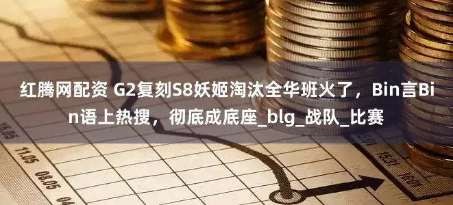 红腾网配资 G2复刻S8妖姬淘汰全华班火了，Bin言Bin语上热搜，彻底成底座_blg_战队_比赛