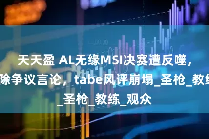 天天盈 AL无缘MSI决赛遭反噬，经理删除争议言论，tabe风评崩塌_圣枪_教练_观众