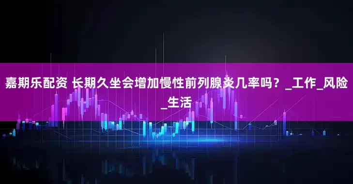 嘉期乐配资 长期久坐会增加慢性前列腺炎几率吗？_工作_风险_生活