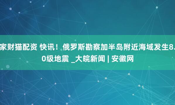 家财猫配资 快讯！俄罗斯勘察加半岛附近海域发生8.0级地震 _大皖新闻 | 安徽网
