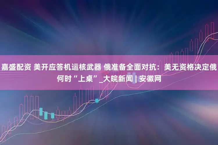 嘉盛配资 美开应答机运核武器 俄准备全面对抗：美无资格决定俄何时“上桌”_大皖新闻 | 安徽网