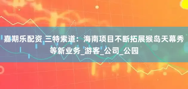 嘉期乐配资 三特索道：海南项目不断拓展猴岛天幕秀等新业务_游客_公司_公园