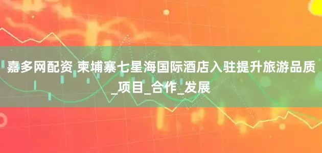 嘉多网配资 柬埔寨七星海国际酒店入驻提升旅游品质_项目_合作_发展
