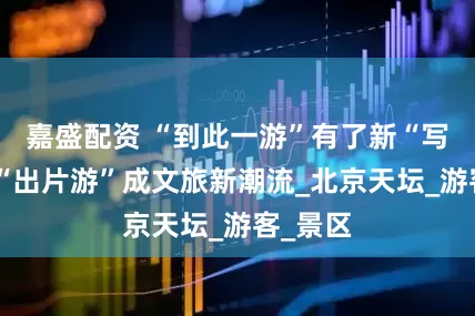 嘉盛配资 “到此一游”有了新“写法”，“出片游”成文旅新潮流_北京天坛_游客_景区