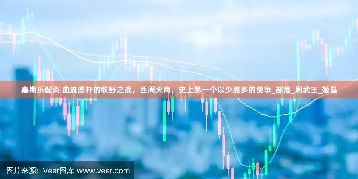嘉期乐配资 血流漂杆的牧野之战，西周灭商，史上第一个以少胜多的战争_部落_周武王_姬昌