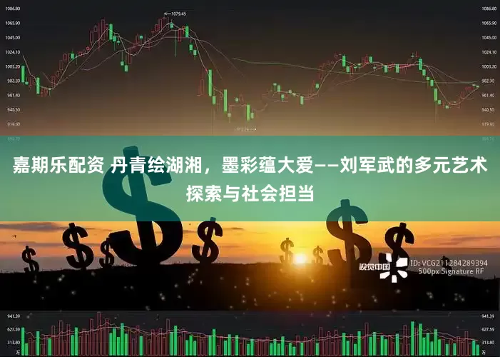 嘉期乐配资 丹青绘湖湘，墨彩蕴大爱——刘军武的多元艺术探索与社会担当