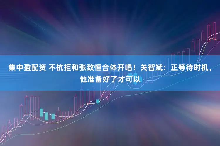 集中盈配资 不抗拒和张致恒合体开唱！关智斌：正等待时机，他准备好了才可以