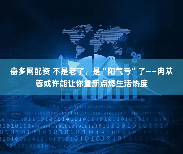 嘉多网配资 不是老了，是“阳气亏”了——肉苁蓉或许能让你重新点燃生活热度