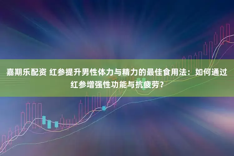 嘉期乐配资 红参提升男性体力与精力的最佳食用法：如何通过红参增强性功能与抗疲劳？