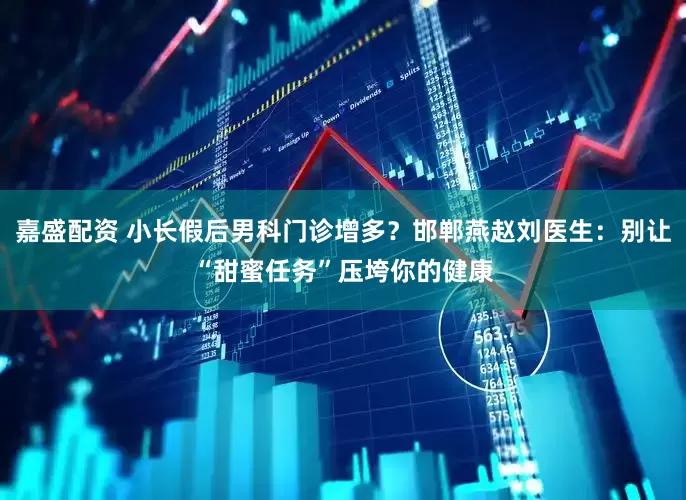 嘉盛配资 小长假后男科门诊增多？邯郸燕赵刘医生：别让“甜蜜任务”压垮你的健康