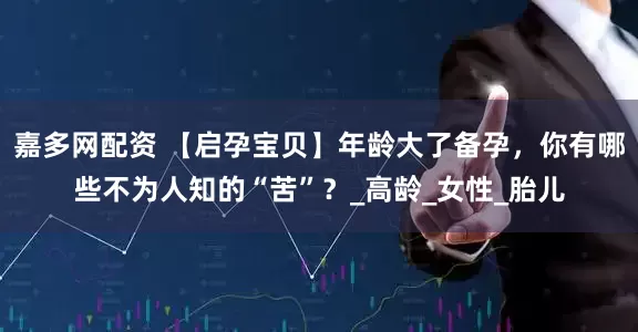 嘉多网配资 【启孕宝贝】年龄大了备孕，你有哪些不为人知的“苦”？_高龄_女性_胎儿
