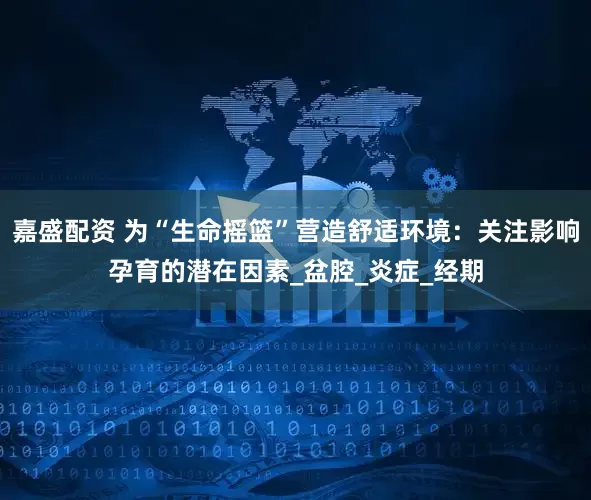 嘉盛配资 为“生命摇篮”营造舒适环境：关注影响孕育的潜在因素_盆腔_炎症_经期