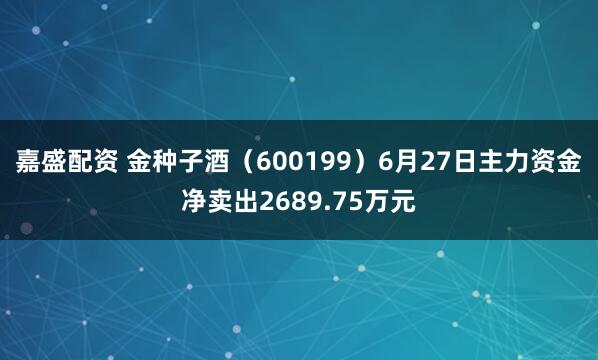 嘉盛配资 金种子酒（600199）6月27日主力资金净卖出2689.75万元
