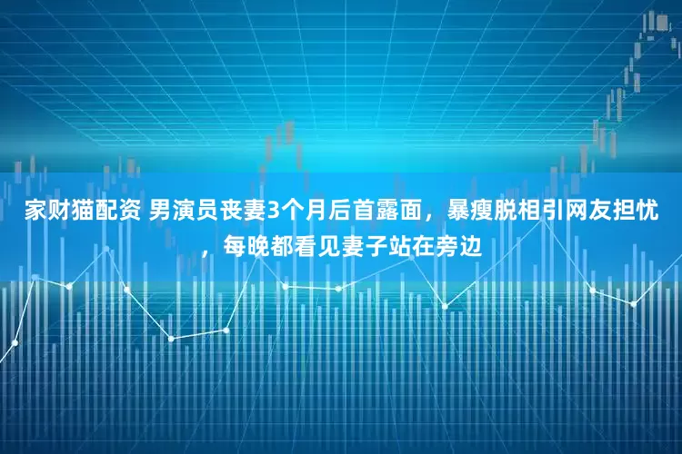 家财猫配资 男演员丧妻3个月后首露面,暴瘦脱相引网友担忧,每晚都看见妻子站在旁边