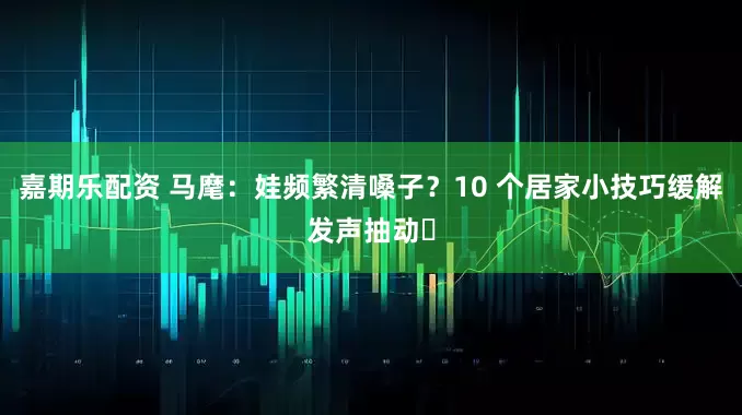嘉期乐配资 马麾：娃频繁清嗓子？10 个居家小技巧缓解发声抽动️