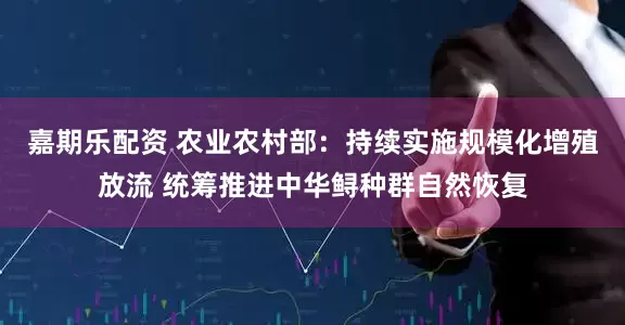 嘉期乐配资 农业农村部：持续实施规模化增殖放流 统筹推进中华鲟种群自然恢复