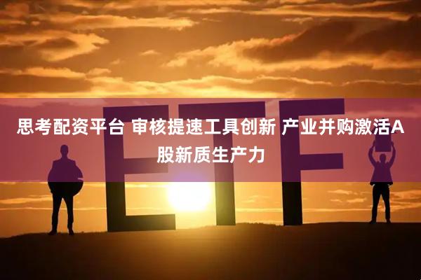 思考配资平台 审核提速工具创新 产业并购激活A股新质生产力