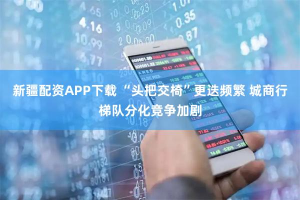 新疆配资APP下载 “头把交椅”更迭频繁 城商行梯队分化竞争加剧