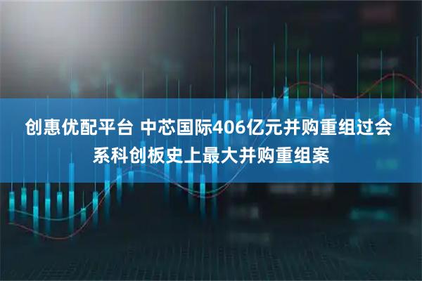 创惠优配平台 中芯国际406亿元并购重组过会 系科创板史上最大并购重组案