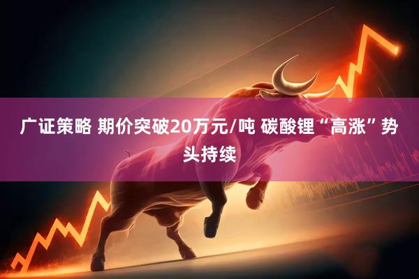 广证策略 期价突破20万元/吨 碳酸锂“高涨”势头持续