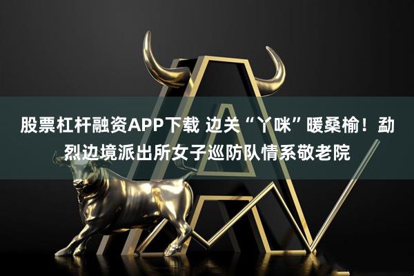 股票杠杆融资APP下载 边关“丫咪”暖桑榆！勐烈边境派出所女子巡防队情系敬老院